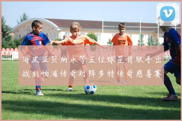海皮亚贝纳永等五位球星将联手出战利物浦传奇对阵多特传奇慈善赛