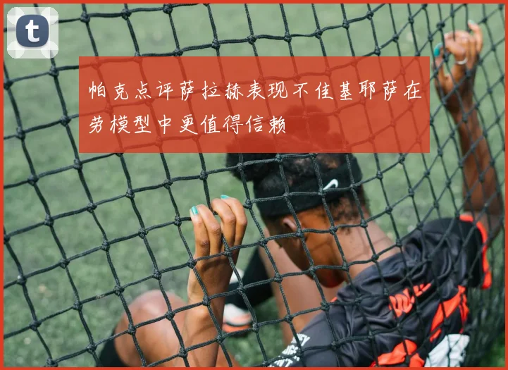 帕克点评萨拉赫表现不佳基耶萨在劳模型中更值得信赖
