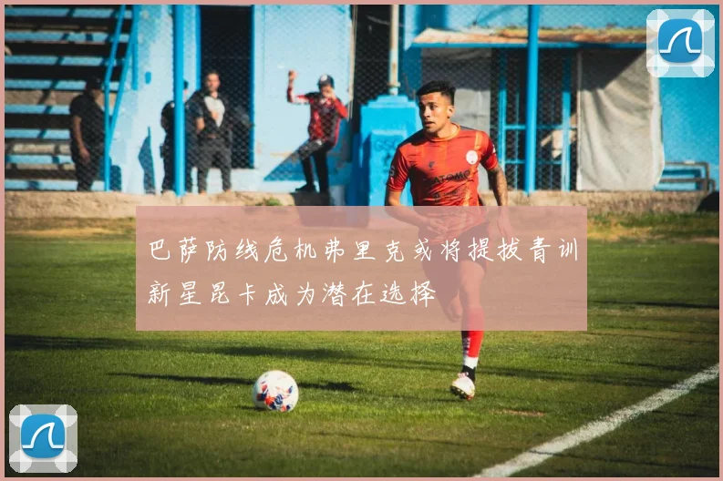 巴萨防线危机弗里克或将提拔青训新星昆卡成为潜在选择