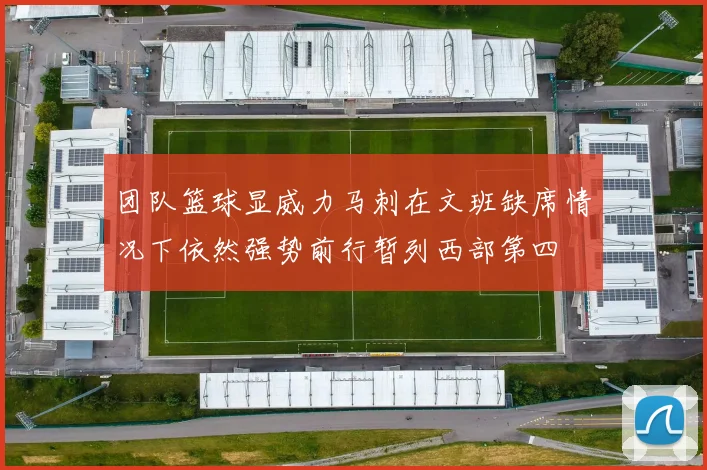 团队篮球显威力马刺在文班缺席情况下依然强势前行暂列西部第四