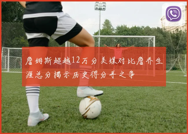 詹姆斯超越12万分美媒对比詹乔生涯总分揭示历史得分手之争
