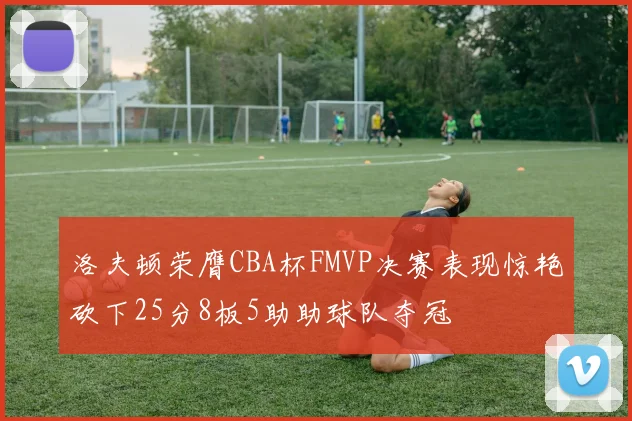洛夫顿荣膺CBA杯FMVP决赛表现惊艳砍下25分8板5助助球队夺冠