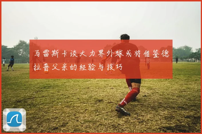 马雷斯卡谈大力界外球或将借鉴德拉普父亲的经验与技巧
