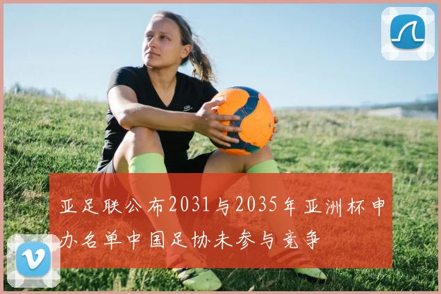 亚足联公布2031与2035年亚洲杯申办名单中国足协未参与竞争
