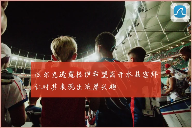 法尔克透露格伊希望离开水晶宫拜仁对其表现出浓厚兴趣