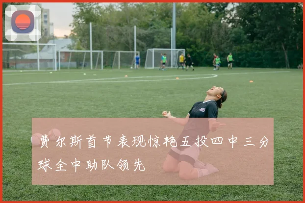 费尔斯首节表现惊艳五投四中三分球全中助队领先