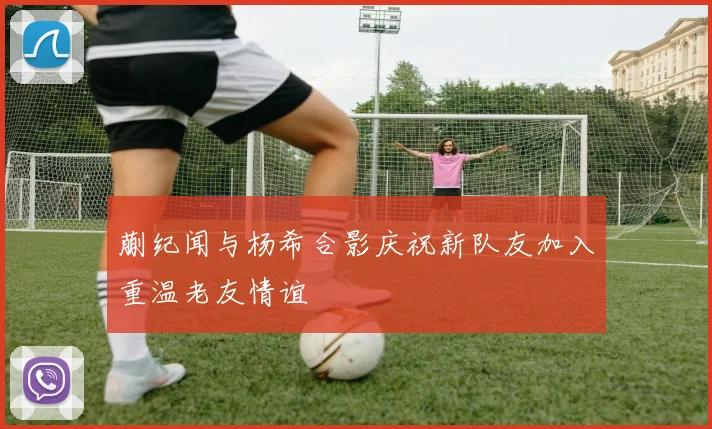 蒯纪闻与杨希合影庆祝新队友加入重温老友情谊