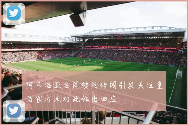 阿韦洛亚合同续约传闻引发关注皇马官方未对此作出回应