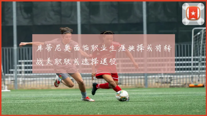 库蒂尼奥面临职业生涯抉择或将转战美职联或选择退役
